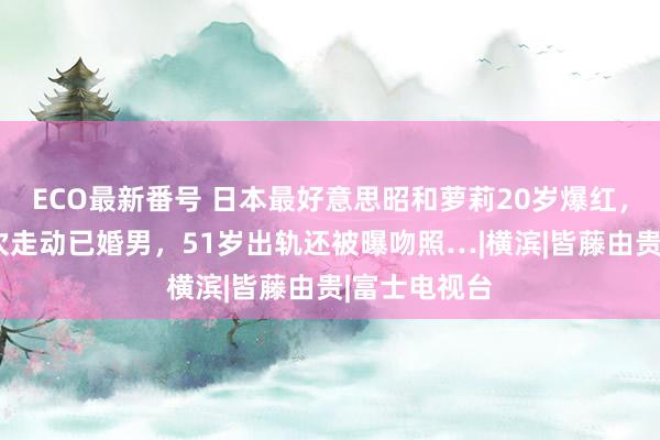 ECO最新番号 日本最好意思昭和萝莉20岁爆红，出谈十年3次走动已婚男，51岁出轨还被曝吻照…|横滨|皆藤由贵|富士电视台