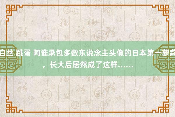 白丝 跳蛋 阿谁承包多数东说念主头像的日本第一萝莉，长大后居然成了这样......