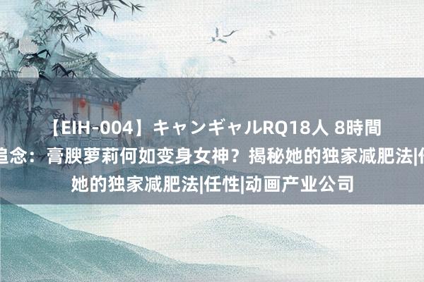 【EIH-004】キャンギャルRQ18人 8時間 桃乃木香奈逆袭追念：膏腴萝莉何如变身女神？揭秘她的独家减肥法|任性|动画产业公司