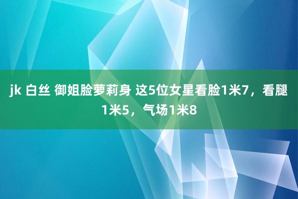 jk 白丝 御姐脸萝莉身 这5位女星看脸1米7，看腿1米5，气场1米8