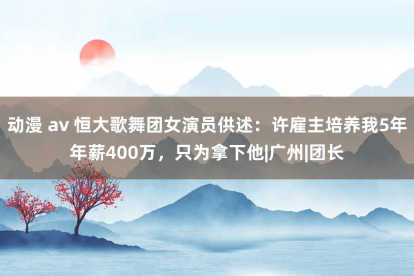 动漫 av 恒大歌舞团女演员供述：许雇主培养我5年年薪400万，只为拿下他|广州|团长