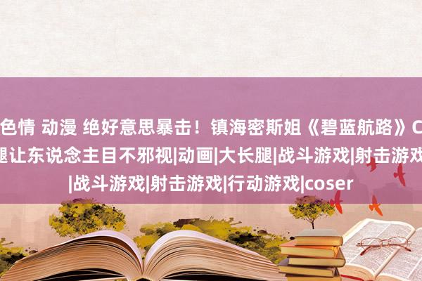 色情 动漫 绝好意思暴击！镇海密斯姐《碧蓝航路》COS现场+黑丝长腿让东说念主目不邪视|动画|大长腿|战斗游戏|射击游戏|行动游戏|coser