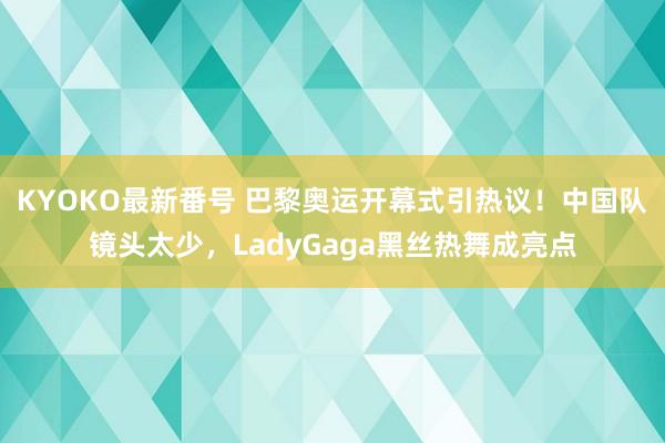 KYOKO最新番号 巴黎奥运开幕式引热议！中国队镜头太少，LadyGaga黑丝热舞成亮点