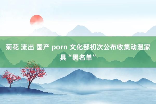 菊花 流出 国产 porn 文化部初次公布收集动漫家具“黑名单”