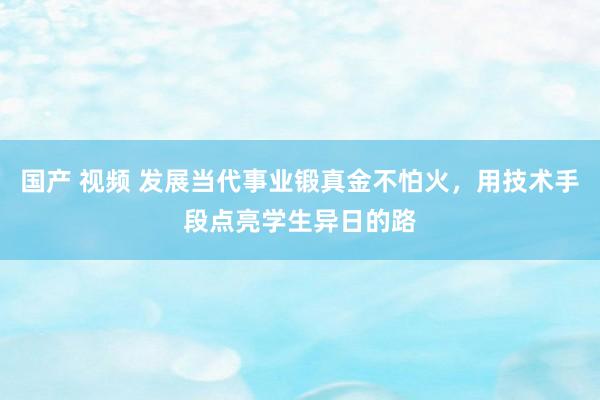 国产 视频 发展当代事业锻真金不怕火，用技术手段点亮学生异日的路