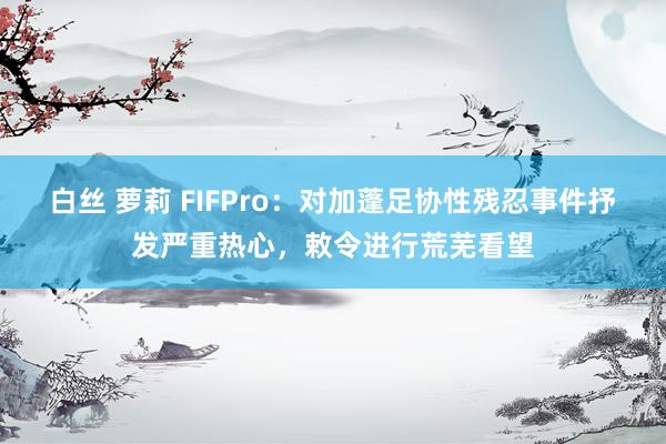 白丝 萝莉 FIFPro：对加蓬足协性残忍事件抒发严重热心，敕令进行荒芜看望