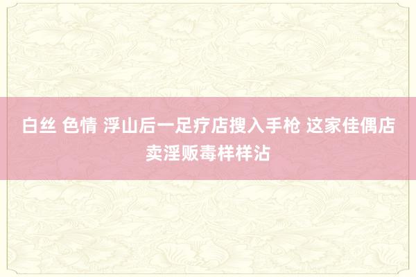 白丝 色情 浮山后一足疗店搜入手枪 这家佳偶店卖淫贩毒样样沾