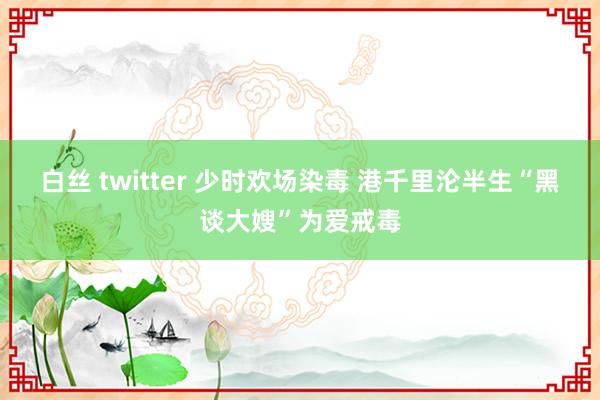 白丝 twitter 少时欢场染毒 港千里沦半生“黑谈大嫂”为爱戒毒