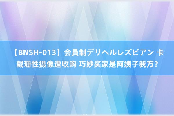 【BNSH-013】会員制デリヘルレズビアン 卡戴珊性摄像遭收购 巧妙买家是阿姨子我方？