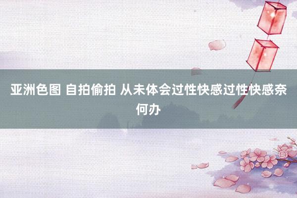 亚洲色图 自拍偷拍 从未体会过性快感过性快感奈何办