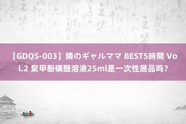 【GDQS-003】隣のギャルママ BEST5時間 Vol.2 聚甲酚磺醛溶液25ml是一次性居品吗？