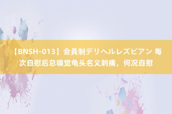 【BNSH-013】会員制デリヘルレズビアン 每次自慰后总嗅觉龟头名义刺痛，何况自慰