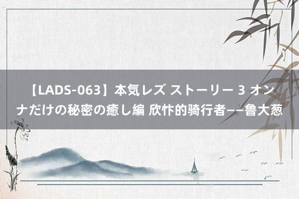 【LADS-063】本気レズ ストーリー 3 オンナだけの秘密の癒し編 欣忭的骑行者——鲁大葱