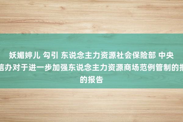 妖媚婷儿 勾引 东说念主力资源社会保险部 中央网信办对于进一步加强东说念主力资源商场范例管制的报告