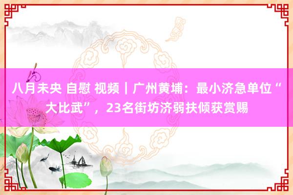 八月未央 自慰 视频｜广州黄埔：最小济急单位“大比武”，23名街坊济弱扶倾获赏赐