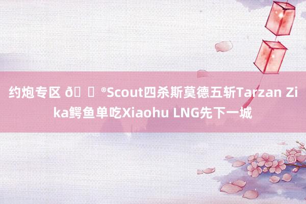 约炮专区 🎮Scout四杀斯莫德五斩Tarzan Zika鳄鱼单吃Xiaohu LNG先下一城