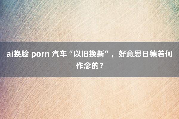 ai换脸 porn 汽车“以旧换新”，好意思日德若何作念的？