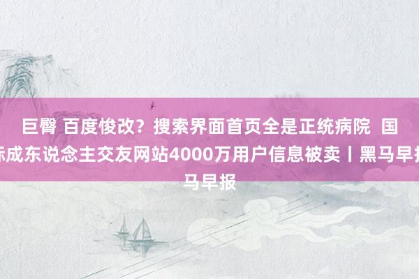 巨臀 百度悛改？搜索界面首页全是正统病院  国际成东说念主交友网站4000万用户信息被卖丨黑马早报