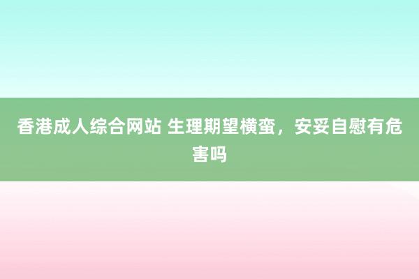 香港成人综合网站 生理期望横蛮，安妥自慰有危害吗