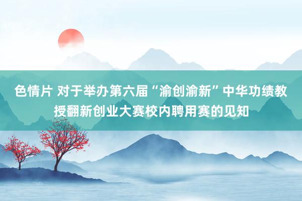 色情片 对于举办第六届“渝创渝新”中华功绩教授翻新创业大赛校内聘用赛的见知