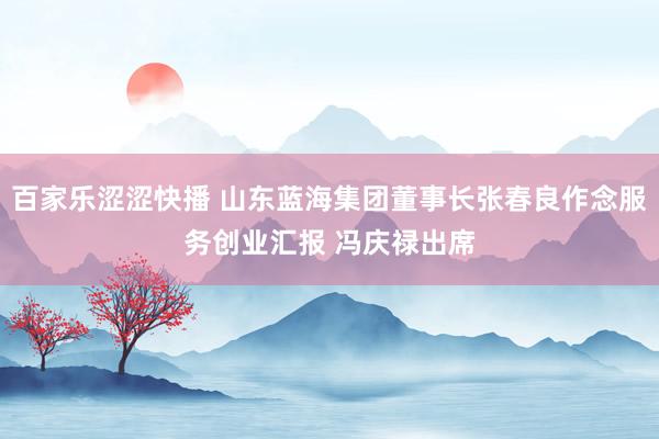 百家乐涩涩快播 山东蓝海集团董事长张春良作念服务创业汇报 冯庆禄出席