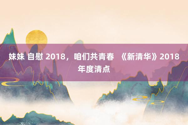 妹妹 自慰 2018，咱们共青春  《新清华》2018年度清点