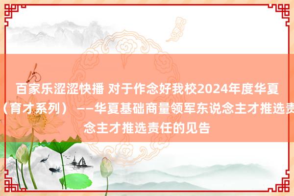 百家乐涩涩快播 对于作念好我校2024年度华夏英才贪图（育才系列） ——华夏基础商量领军东说念主才推选责任的见告