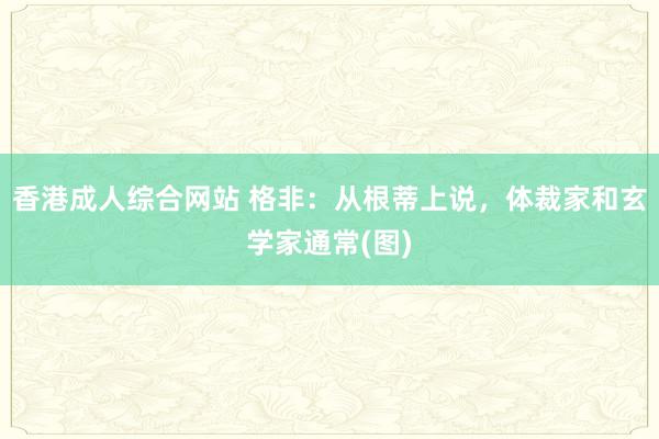 香港成人综合网站 格非：从根蒂上说，体裁家和玄学家通常(图)