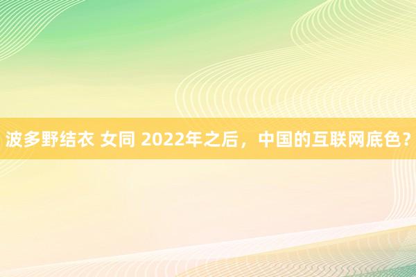 波多野结衣 女同 2022年之后，中国的互联网底色？