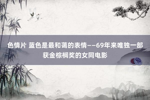 色情片 蓝色是最和蔼的表情——69年来唯独一部获金棕榈奖的女同电影