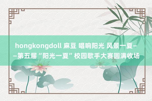 hongkongdoll 麻豆 唱响阳光 风景一夏——第五届“阳光一夏”校园歌手大赛圆满收场