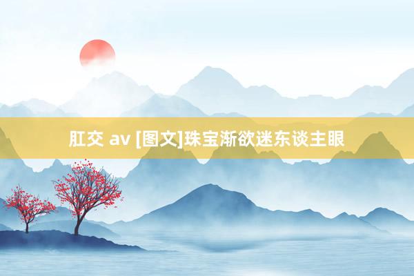 肛交 av [图文]珠宝渐欲迷东谈主眼