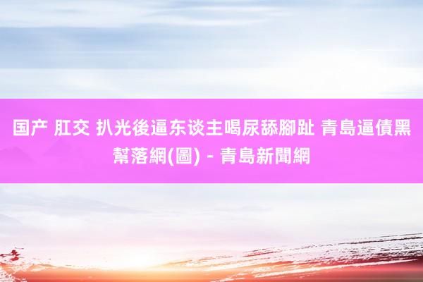 国产 肛交 扒光後逼东谈主喝尿舔腳趾 青島逼債黑幫落網(圖)－青島新聞網