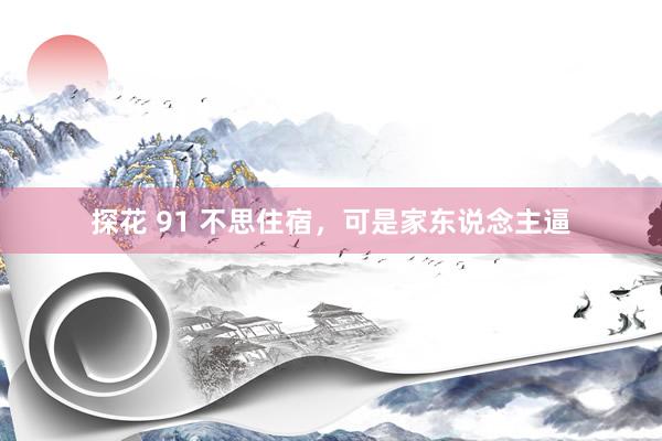 探花 91 不思住宿，可是家东说念主逼