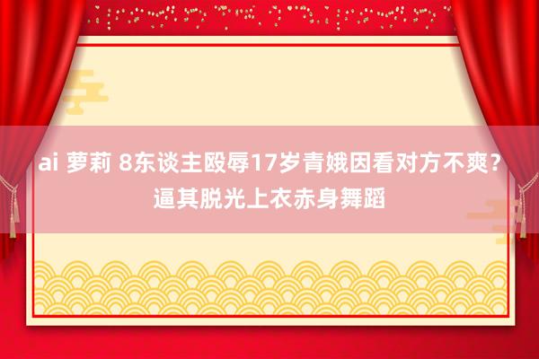 ai 萝莉 8东谈主殴辱17岁青娥因看对方不爽？逼其脱光上衣赤身舞蹈