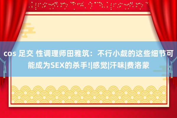 cos 足交 性调理师田雅筑：不行小觑的这些细节可能成为SEX的杀手!|感觉|汗味|费洛蒙