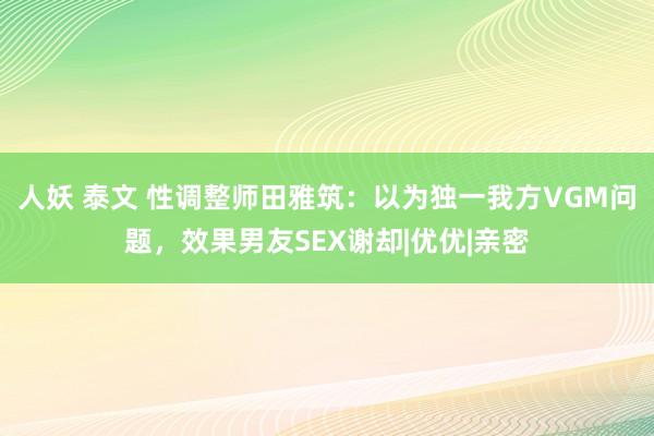 人妖 泰文 性调整师田雅筑：以为独一我方VGM问题，效果男友SEX谢却|优优|亲密