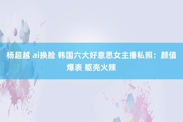 杨超越 ai换脸 韩国六大好意思女主播私照：颜值爆表 躯壳火辣