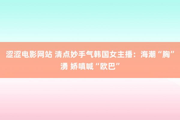 涩涩电影网站 清点妙手气韩国女主播：海潮“胸”湧 娇嗔喊“欧巴”