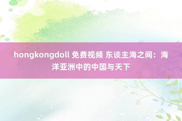 hongkongdoll 免费视频 东谈主海之间：海洋亚洲中的中国与天下