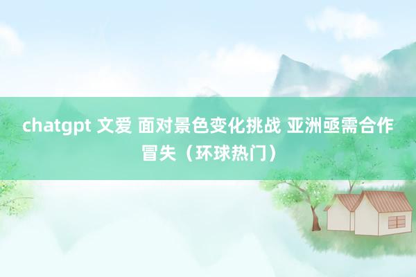 chatgpt 文爱 面对景色变化挑战 亚洲亟需合作冒失（环球热门）