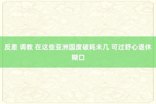 反差 调教 在这些亚洲国度破耗未几 可过舒心退休糊口