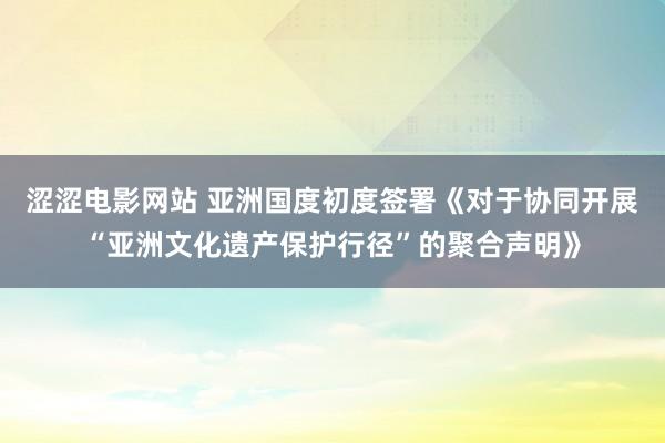 涩涩电影网站 亚洲国度初度签署《对于协同开展“亚洲文化遗产保护行径”的聚合声明》