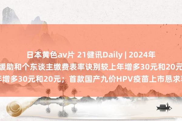 日本黄色av片 21健讯Daily | 2024年城乡住户基本医疗保障财政缓助和个东谈主缴费表率诀别较上年增多30元和20元；首款国产九价HPV疫苗上市恳求获受理