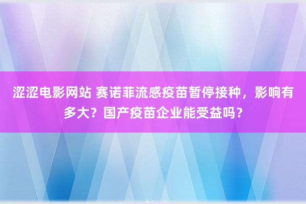 涩涩电影网站 赛诺菲流感疫苗暂停接种，影响有多大？国产疫苗企业能受益吗？