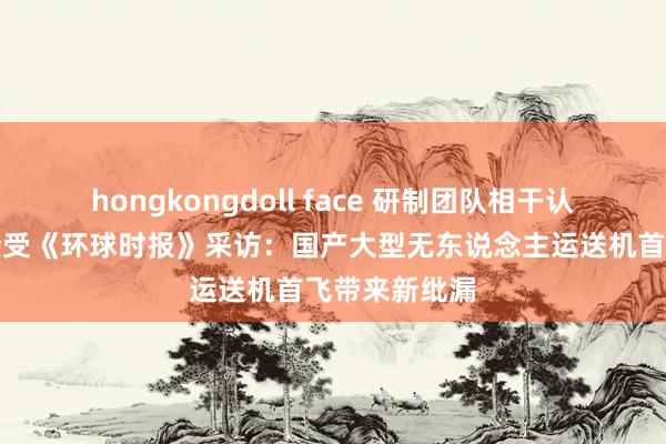 hongkongdoll face 研制团队相干认真东说念主接受《环球时报》采访：国产大型无东说念主运送机首飞带来新纰漏