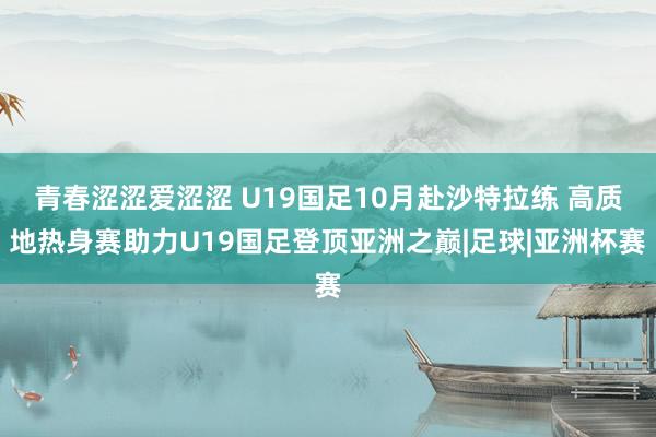 青春涩涩爱涩涩 U19国足10月赴沙特拉练 高质地热身赛助力U19国足登顶亚洲之巅|足球|亚洲杯赛