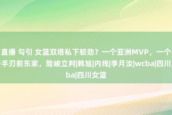 直播 勾引 女篮双塔私下较劲？一个亚洲MVP，一个首秀手刃前东家，险峻立判|韩旭|内线|李月汝|wcba|四川女篮