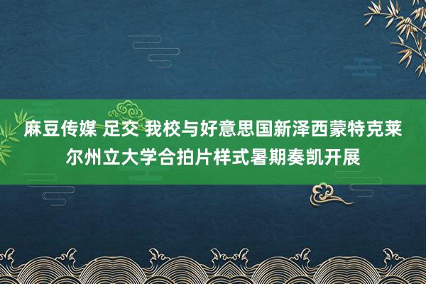 麻豆传媒 足交 我校与好意思国新泽西蒙特克莱尔州立大学合拍片样式暑期奏凯开展