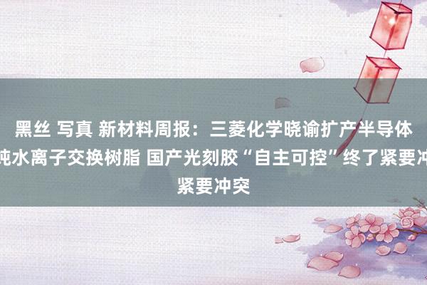 黑丝 写真 新材料周报：三菱化学晓谕扩产半导体超纯水离子交换树脂 国产光刻胶“自主可控”终了紧要冲突